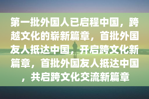 第一批外国人已启程中国，跨越文化的崭新篇章，首批外国友人抵达中国，开启跨文化新篇章，首批外国友人抵达中国，共启跨文化交流新篇章