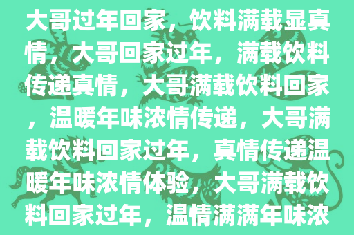 大哥过年回家，饮料满载显真情，大哥回家过年，满载饮料传递真情，大哥满载饮料回家，温暖年味浓情传递，大哥满载饮料回家过年，真情传递温暖年味浓情体验，大哥满载饮料回家过年，温情满满年味浓