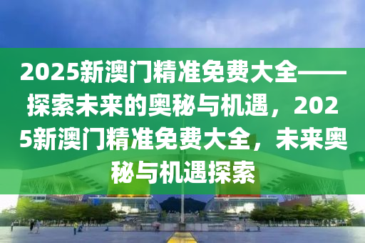 2025新澳门精准免费大全——探索未来的奥秘与机遇，2025新澳门精准免费大全，未来奥秘与机遇探索