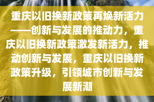 重庆以旧换新政策再焕新活力——创新与发展的推动力，重庆以旧换新政策激发新活力，推动创新与发展，重庆以旧换新政策升级，引领城市创新与发展新潮