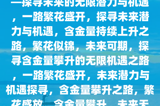 一路繁花，含金量持续上升——探寻未来的无限潜力与机遇，一路繁花盛开，探寻未来潜力与机遇，含金量持续上升之路，繁花似锦，未来可期，探寻含金量攀升的无限机遇之路，一路繁花盛开，未来潜力与机遇探寻，含金量攀升之路，繁花盛放，含金量攀升，未来无限潜力与机遇之旅