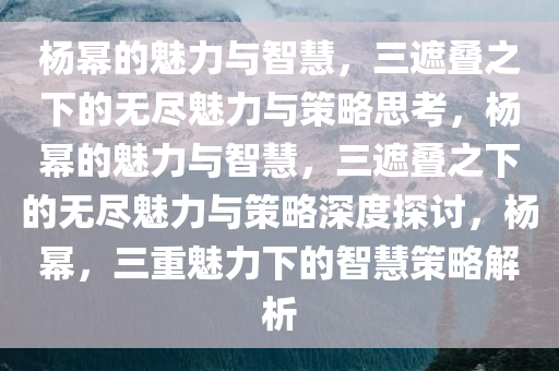 杨幂的魅力与智慧，三遮叠之下的无尽魅力与策略思考，杨幂的魅力与智慧，三遮叠之下的无尽魅力与策略深度探讨，杨幂，三重魅力下的智慧策略解析