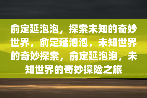 俞定延泡泡，探索未知的奇妙世界，俞定延泡泡，未知世界的奇妙探索，俞定延泡泡，未知世界的奇妙探险之旅