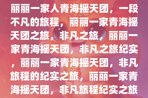 丽丽一家人青海摇天团，一段不凡的旅程，丽丽一家青海摇天团之旅，非凡之旅，丽丽一家青海摇天团，非凡之旅纪实，丽丽一家青海摇天团，非凡旅程的纪实之旅，丽丽一家青海摇天团，非凡旅程纪实之旅