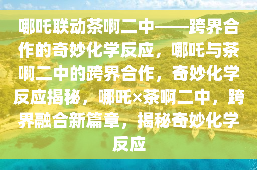 哪吒联动茶啊二中——跨界合作的奇妙化学反应，哪吒与茶啊二中的跨界合作，奇妙化学反应揭秘，哪吒×茶啊二中，跨界融合新篇章，揭秘奇妙化学反应