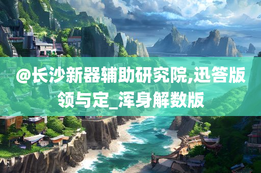 @长沙新器辅助研究院,迅答版领与定_浑身解数版