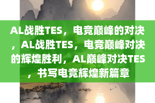 AL战胜TES，电竞巅峰的对决，AL战胜TES，电竞巅峰对决的辉煌胜利，AL巅峰对决TES，书写电竞辉煌新篇章