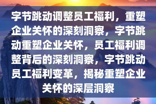 字节跳动调整员工福利，重塑企业关怀的深刻洞察，字节跳动重塑企业关怀，员工福利调整背后的深刻洞察，字节跳动员工福利变革，揭秘重塑企业关怀的深层洞察