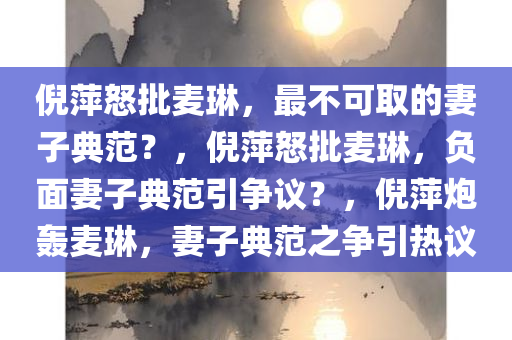 倪萍怒批麦琳，最不可取的妻子典范？，倪萍怒批麦琳，负面妻子典范引争议？，倪萍炮轰麦琳，妻子典范之争引热议