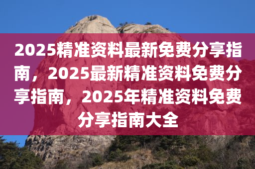 2025精准资料最新免费分享指南，2025最新精准资料免费分享指南，2025年精准资料免费分享指南大全