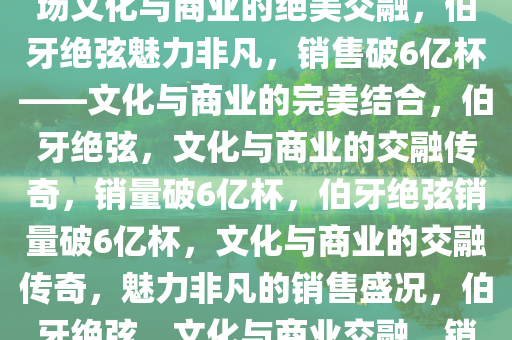 伯牙绝弦，销售破6亿杯——一场文化与商业的绝美交融，伯牙绝弦魅力非凡，销售破6亿杯——文化与商业的完美结合，伯牙绝弦，文化与商业的交融传奇，销量破6亿杯，伯牙绝弦销量破6亿杯，文化与商业的交融传奇，魅力非凡的销售盛况，伯牙绝弦，文化与商业交融，销量破6亿杯的传奇盛事