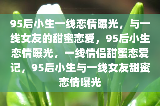 95后小生一线恋情曝光，与一线女友的甜蜜恋爱，95后小生恋情曝光，一线情侣甜蜜恋爱记，95后小生与一线女友甜蜜恋情曝光