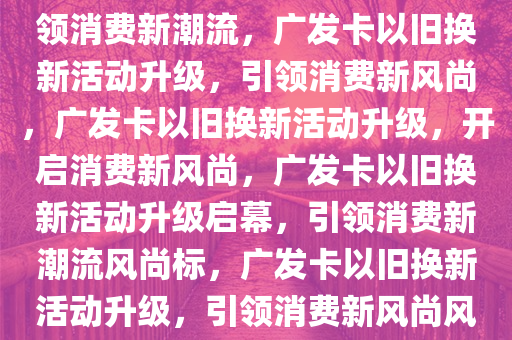 广发卡以旧换新活动再升级，引领消费新潮流，广发卡以旧换新活动升级，引领消费新风尚，广发卡以旧换新活动升级，开启消费新风尚，广发卡以旧换新活动升级启幕，引领消费新潮流风尚标，广发卡以旧换新活动升级，引领消费新风尚风尚标