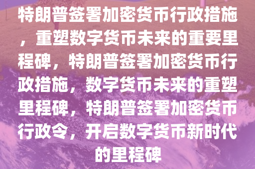 特朗普签署加密货币行政措施，重塑数字货币未来的重要里程碑，特朗普签署加密货币行政措施，数字货币未来的重塑里程碑，特朗普签署加密货币行政令，开启数字货币新时代的里程碑