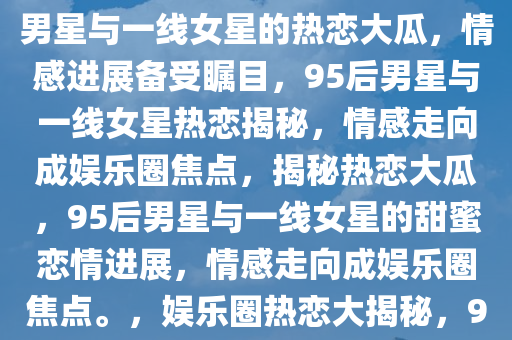 曝95后男星与一线女星热恋大瓜，情感走向引人瞩目，95后男星与一线女星的热恋大瓜，情感进展备受瞩目，95后男星与一线女星热恋揭秘，情感走向成娱乐圈焦点，揭秘热恋大瓜，95后男星与一线女星的甜蜜恋情进展，情感走向成娱乐圈焦点。，娱乐圈热恋大揭秘，95后男星与一线女星甜蜜恋情进展引关注