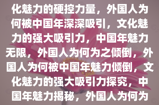 外国人被中国年深深吸引，文化魅力的硬控力量，外国人为何被中国年深深吸引，文化魅力的强大吸引力，中国年魅力无限，外国人为何为之倾倒，外国人为何被中国年魅力倾倒，文化魅力的强大吸引力探究，中国年魅力揭秘，外国人为何为之倾倒