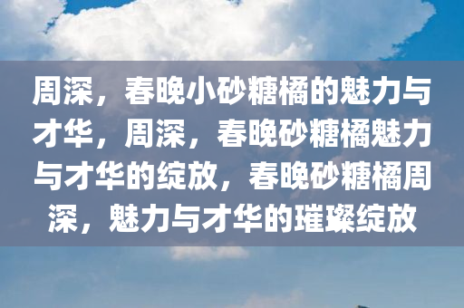 周深，春晚小砂糖橘的魅力与才华，周深，春晚砂糖橘魅力与才华的绽放，春晚砂糖橘周深，魅力与才华的璀璨绽放