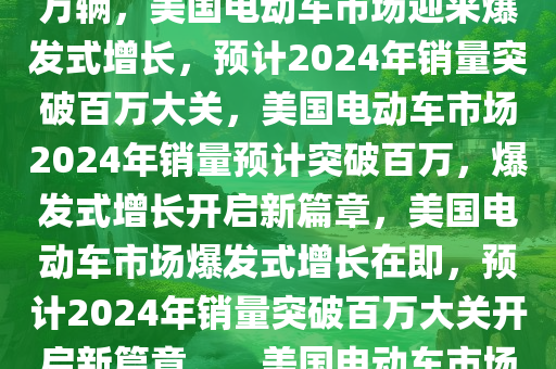 美国电动车市场迎来爆发式增长，2024年销量预期突破130万辆，美国电动车市场迎来爆发式增长，预计2024年销量突破百万大关，美国电动车市场2024年销量预计突破百万，爆发式增长开启新篇章，美国电动车市场爆发式增长在即，预计2024年销量突破百万大关开启新篇章。，美国电动车市场2024年销量预期破百万，开启增长新篇章