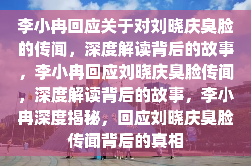 李小冉回应关于对刘晓庆臭脸的传闻，深度解读背后的故事，李小冉回应刘晓庆臭脸传闻，深度解读背后的故事，李小冉深度揭秘，回应刘晓庆臭脸传闻背后的真相