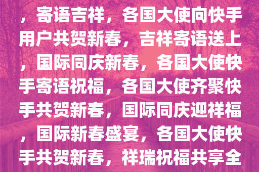 各国大使向快手老铁共贺新春，寄语吉祥，各国大使向快手用户共贺新春，吉祥寄语送上，国际同庆新春，各国大使快手寄语祝福，各国大使齐聚快手共贺新春，国际同庆迎祥福，国际新春盛宴，各国大使快手共贺新春，祥瑞祝福共享全球