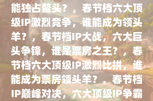 春节档6大顶级IP神仙打架，谁能独占鳌头？，春节档六大顶级IP激烈竞争，谁能成为领头羊？，春节档IP大战，六大巨头争锋，谁是票房之王？，春节档六大顶级IP激烈比拼，谁能成为票房领头羊？，春节档IP巅峰对决，六大顶级IP争霸票房之巅