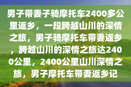 男子带妻子骑摩托车2400多公里返乡，一段跨越山川的深情之旅，男子骑摩托车带妻返乡，跨越山川的深情之旅达2400公里，2400公里山川深情之旅，男子摩托车带妻返乡记