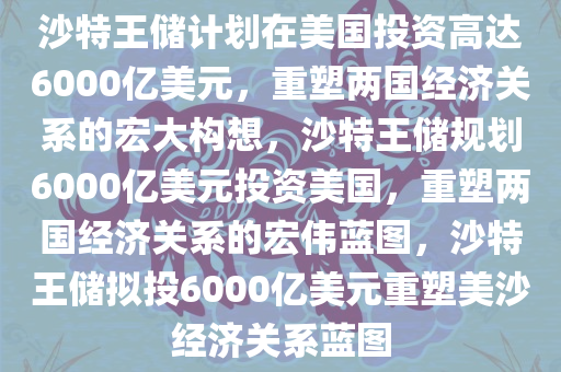 沙特王储计划在美国投资高达6000亿美元，重塑两国经济关系的宏大构想，沙特王储规划6000亿美元投资美国，重塑两国经济关系的宏伟蓝图，沙特王储拟投6000亿美元重塑美沙经济关系蓝图