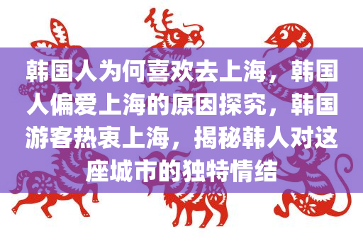 韩国人为何喜欢去上海，韩国人偏爱上海的原因探究，韩国游客热衷上海，揭秘韩人对这座城市的独特情结