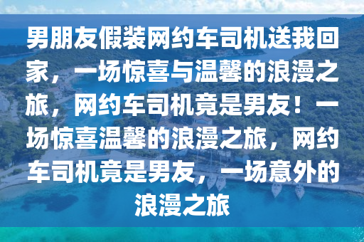 男朋友假装网约车司机送我回家，一场惊喜与温馨的浪漫之旅，网约车司机竟是男友！一场惊喜温馨的浪漫之旅，网约车司机竟是男友，一场意外的浪漫之旅