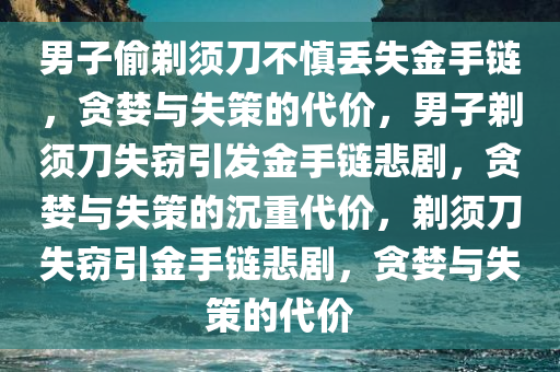 男子偷剃须刀不慎丢失金手链，贪婪与失策的代价，男子剃须刀失窃引发金手链悲剧，贪婪与失策的沉重代价，剃须刀失窃引金手链悲剧，贪婪与失策的代价