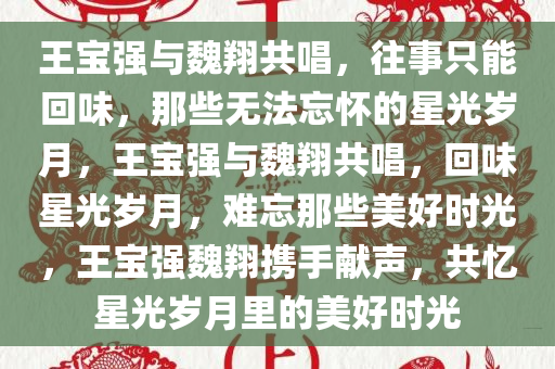 王宝强与魏翔共唱，往事只能回味，那些无法忘怀的星光岁月，王宝强与魏翔共唱，回味星光岁月，难忘那些美好时光，王宝强魏翔携手献声，共忆星光岁月里的美好时光