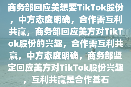 商务部回应美想要TikTok股份，中方态度明确，合作需互利共赢，商务部回应美方对TikTok股份的兴趣，合作需互利共赢，中方态度明确，商务部坚定回应美方对TikTok股份兴趣，互利共赢是合作基石