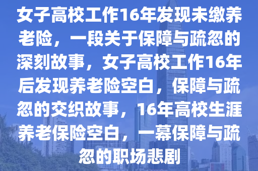 女子高校工作16年发现未缴养老险，一段关于保障与疏忽的深刻故事，女子高校工作16年后发现养老险空白，保障与疏忽的交织故事，16年高校生涯养老保险空白，一幕保障与疏忽的职场悲剧