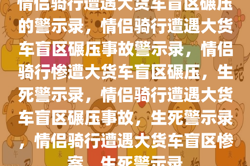 情侣骑行遭遇大货车盲区碾压的警示录，情侣骑行遭遇大货车盲区碾压事故警示录，情侣骑行惨遭大货车盲区碾压，生死警示录，情侣骑行遭遇大货车盲区碾压事故，生死警示录，情侣骑行遭遇大货车盲区惨案，生死警示录