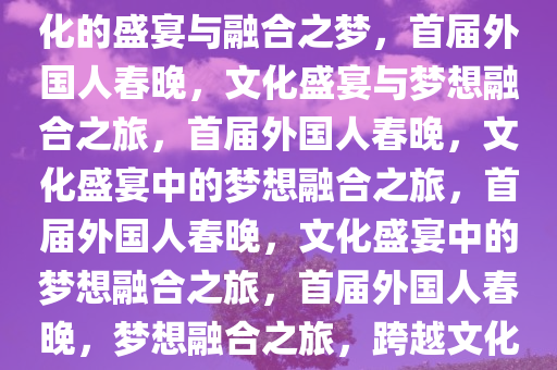 外国人的第一届春晚，跨越文化的盛宴与融合之梦，首届外国人春晚，文化盛宴与梦想融合之旅，首届外国人春晚，文化盛宴中的梦想融合之旅，首届外国人春晚，文化盛宴中的梦想融合之旅，首届外国人春晚，梦想融合之旅，跨越文化的盛宴