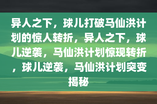 异人之下，球儿打破马仙洪计划的惊人转折，异人之下，球儿逆袭，马仙洪计划惊现转折，球儿逆袭，马仙洪计划突变揭秘