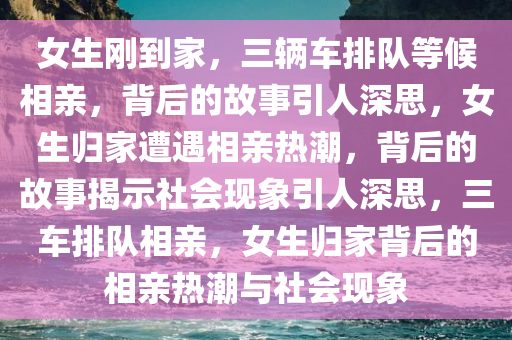 女生刚到家，三辆车排队等候相亲，背后的故事引人深思，女生归家遭遇相亲热潮，背后的故事揭示社会现象引人深思，三车排队相亲，女生归家背后的相亲热潮与社会现象