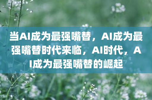 当AI成为最强嘴替，AI成为最强嘴替时代来临，AI时代，AI成为最强嘴替的崛起