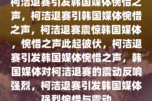 柯洁退赛引发韩国媒体惋惜之声，柯洁退赛引韩国媒体惋惜之声，柯洁退赛震惊韩国媒体，惋惜之声此起彼伏，柯洁退赛引发韩国媒体惋惜之声，韩国媒体对柯洁退赛的震动反响强烈，柯洁退赛引发韩国媒体强烈惋惜与震动