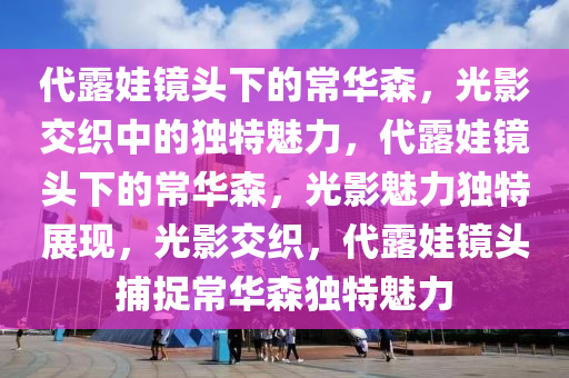 代露娃镜头下的常华森，光影交织中的独特魅力，代露娃镜头下的常华森，光影魅力独特展现，光影交织，代露娃镜头捕捉常华森独特魅力