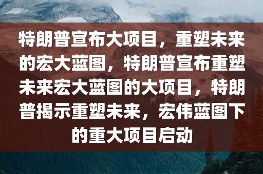 特朗普宣布大项目，重塑未来的宏大蓝图，特朗普宣布重塑未来宏大蓝图的大项目，特朗普揭示重塑未来，宏伟蓝图下的重大项目启动