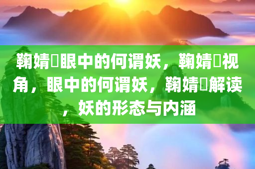 鞠婧祎眼中的何谓妖，鞠婧祎视角，眼中的何谓妖，鞠婧祎解读，妖的形态与内涵