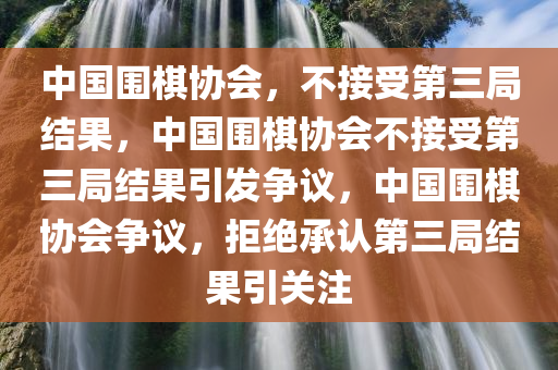 中国围棋协会，不接受第三局结果，中国围棋协会不接受第三局结果引发争议，中国围棋协会争议，拒绝承认第三局结果引关注