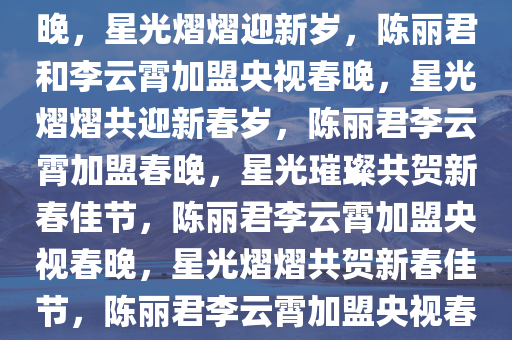 陈丽君李云霄官宣加盟央视春晚，星光熠熠迎新岁，陈丽君和李云霄加盟央视春晚，星光熠熠共迎新春岁，陈丽君李云霄加盟春晚，星光璀璨共贺新春佳节，陈丽君李云霄加盟央视春晚，星光熠熠共贺新春佳节，陈丽君李云霄加盟央视春晚，星光璀璨贺新春