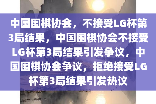 中国围棋协会，不接受LG杯第3局结果，中国围棋协会不接受LG杯第3局结果引发争议，中国围棋协会争议，拒绝接受LG杯第3局结果引发热议