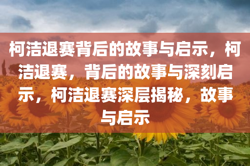 柯洁退赛背后的故事与启示，柯洁退赛，背后的故事与深刻启示，柯洁退赛深层揭秘，故事与启示