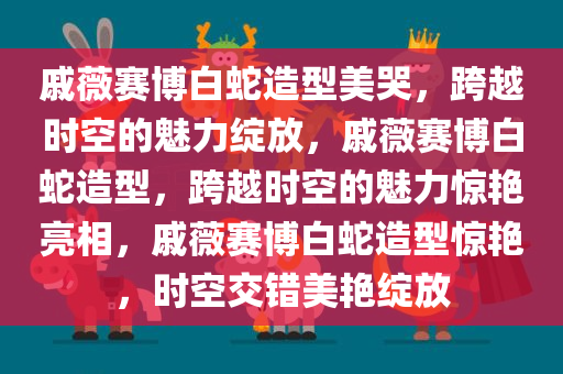 戚薇赛博白蛇造型美哭，跨越时空的魅力绽放，戚薇赛博白蛇造型，跨越时空的魅力惊艳亮相，戚薇赛博白蛇造型惊艳，时空交错美艳绽放