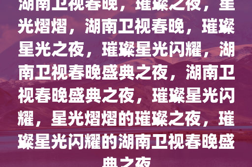 湖南卫视春晚，璀璨之夜，星光熠熠，湖南卫视春晚，璀璨星光之夜，璀璨星光闪耀，湖南卫视春晚盛典之夜，湖南卫视春晚盛典之夜，璀璨星光闪耀，星光熠熠的璀璨之夜，璀璨星光闪耀的湖南卫视春晚盛典之夜