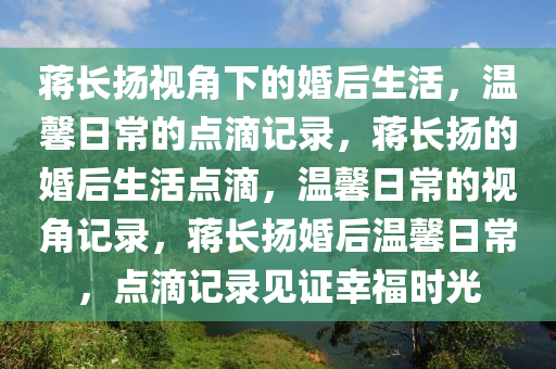 蒋长扬视角下的婚后生活，温馨日常的点滴记录，蒋长扬的婚后生活点滴，温馨日常的视角记录，蒋长扬婚后温馨日常，点滴记录见证幸福时光