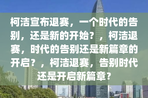 柯洁宣布退赛，一个时代的告别，还是新的开始？，柯洁退赛，时代的告别还是新篇章的开启？，柯洁退赛，告别时代还是开启新篇章？